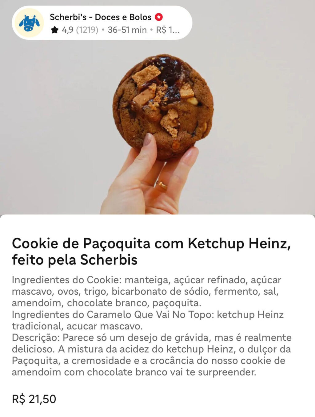 Imagem em close-up de uma mão segurando um biscoito grande coberto com pedaços de chocolate e ketchup. O fundo é liso e neutro descrevendo os ingredientes do Cookie de Paçoquita com Ketchup Heinz, feito pela Scherbis

Ingredientes do Cookie: manteiga, açúcar refinado, açúcar mascavo, ovos, trigo, bicarbonato de sódio, fermento, sal, amendoim, chocolate branco, paçoquita.
Ingredientes do Caramelo Que Vai No Topo: ketchup Heinz tradicional, açúcar mascavo.

Descrição: Parece só um desejo de grávida, mas é realmente delicioso. A mistura da acidez do ketchup Heinz, o dulçor da Paçoquita, a cremosidade e a crocância do nosso cookie de amendoim com chocolate branco vai te surpreender.